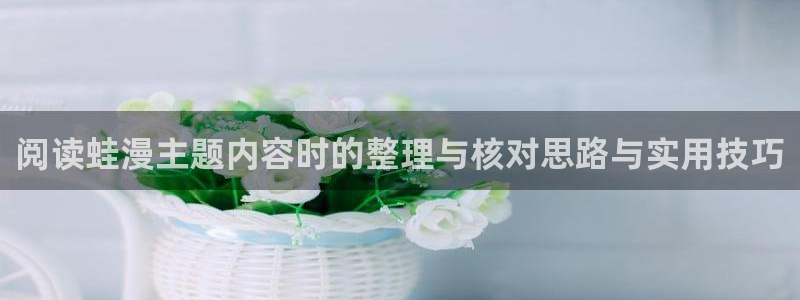漫客栈:阅读蛙漫主题内容时的整理与核对思路与实用技巧